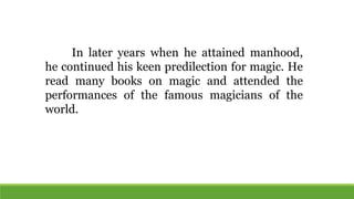 In later years when he attained manhood,
he continued his keen predilection for magic. He
read many books on magic and attended the
performances of the famous magicians of the
world.
 