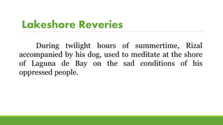 Lakeshore Reveries
During twilight hours of summertime, Rizal
accompanied by his dog, used to meditate at the shore
of Laguna de Bay on the sad conditions of his
oppressed people.
 