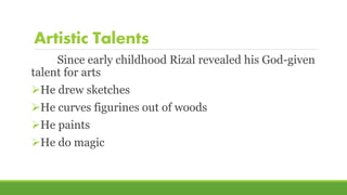 Artistic Talents
Since early childhood Rizal revealed his God-given
talent for arts
He drew sketches
He curves figurines out of woods
He paints
He do magic
 