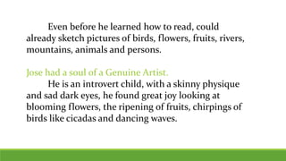 Even before he learned how to read, could
already sketch pictures of birds, flowers, fruits, rivers,
mountains, animals and persons.
Jose had a soul of a Genuine Artist.
He is an introvert child, with a skinny physique
and sad dark eyes, he found great joy looking at
blooming flowers, the ripening of fruits, chirpings of
birds like cicadas and dancing waves.
 