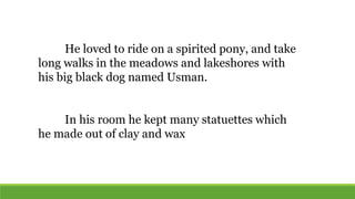 He loved to ride on a spirited pony, and take
long walks in the meadows and lakeshores with
his big black dog named Usman.
In his room he kept many statuettes which
he made out of clay and wax
 