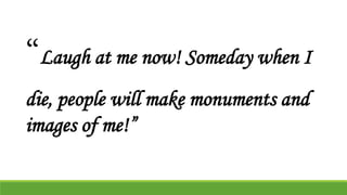 “Laugh at me now! Someday when I
die, people will make monuments and
images of me!”
 