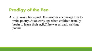 Prodigy of the Pen
 Rizal was a born poet. His mother encourage him to
write poetry. At an early age when children usually
begin to learn their A,B,C, he was already writing
poems.
 