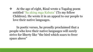  At the age of eight, Rizal wrote a Tagalog poem
entitled “Sa aking mga Kabata” (To my fellow
Children). He wrote it in an appeal to our people to
love their native languages.
In poetic verses, he proudly proclaimed that a
people who love their native languages will surely
strive for liberty like “the bird which soars to freer
space above”
 