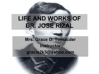 LIFE AND WORKS OF DR. JOSE RIZAL Mrs. Grace O. Tomacder Instructor gracia2k3@yahoo.com 