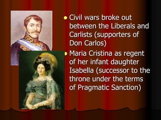 Civil wars broke out between the Liberals and Carlists (supporters of Don Carlos),[object Object],Maria Cristina as regent of her infant daughter Isabella (successor to the throne under the terms of Pragmatic Sanction),[object Object]