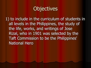 Objectives,[object Object],1) to include in the curriculum of students in all levels in the Philippines, the study of the life, works, and writings of Jose Rizal, who in 1901 was selected by the Taft Commission to be the Philippines' National Hero,[object Object]
