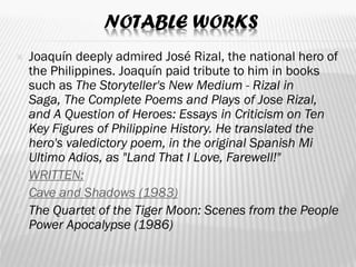 NOTABLE WORKS
 Joaquín deeply admired José Rizal, the national hero of
the Philippines. Joaquín paid tribute to him in books
such as The Storyteller's New Medium - Rizal in
Saga, The Complete Poems and Plays of Jose Rizal,
and A Question of Heroes: Essays in Criticism on Ten
Key Figures of Philippine History. He translated the
hero's valedictory poem, in the original Spanish Mi
Ultimo Adios, as "Land That I Love, Farewell!"
 WRITTEN:
 Cave and Shadows (1983)
 The Quartet of the Tiger Moon: Scenes from the People
Power Apocalypse (1986)
 
