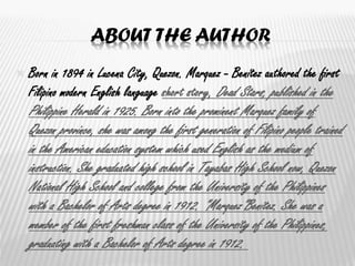 ABOUT THE AUTHOR
 Born in 1894 in Lucena City, Quezon. Marquez - Benítez authored the first
Filipino modern English language short story, Dead Stars, published in the
Philippine Herald in 1925. Born into the prominent Marquez family of
Quezon province, she was among the first generation of Filipino people trained
in the American education system which used English as the medium of
instruction. She graduated high school in Tayabas High School now, Quezon
National High School and college from the University of the Philippines
with a Bachelor of Arts degree in 1912. "Marquez"Benitez. She was a
member of the first freshman class of the University of the Philippines,
graduating with a Bachelor of Arts degree in 1912.
 