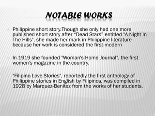 NOTABLE WORKS
 Philippine short story.Though she only had one more
published short story after “Dead Stars” entitled "A Night In
The Hills", she made her mark in Philippine literature
because her work is considered the first modern
 In 1919 she founded "Woman's Home Journal", the first
women's magazine in the country.
 "Filipino Love Stories", reportedly the first anthology of
Philippine stories in English by Filipinos, was compiled in
1928 by Marquez-Benitez from the works of her students.
 