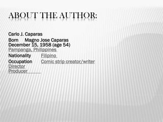 ABOUT THE AUTHOR:
Carlo J. Caparas
Born Magno Jose Caparas
December 15, 1958 (age 54)
Pampanga, Philippines
Nationality Filipino
Occupation Comic strip creator/writer
Director
Producer
 