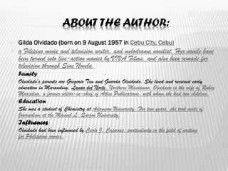 ABOUT THE AUTHOR:
 Gilda Olvidado (born on 9 August 1957 in Cebu City, Cebu)
 a Filipino movie and television writer, and melodrama novelist. Her novels have
been turned into live-action movies by VIVA Films, and also been remade for
television through Sine Novela.
 Family
 Olvidado's parents are Gregorio Tan and Guarda Olvidado. She lived and received early
education in Maranding, Lanao del Norte, Northern Mindanao. Olvidado is the wife of Ruben
Marcelino, a former editor-in-chief of Atlas Publications, with whom she had two children.
 Education
 She was a student of Chemistry at Adamson University. For two years, she took units of
Journalism at the Manuel L. Quezon University.
 Influences
 Olvidado had been influenced by Carlo J. Caparas, particularly in the field of writing
for Philippine comics.
 