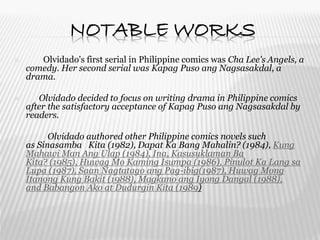 NOTABLE WORKS
 Olvidado's first serial in Philippine comics was Cha Lee's Angels, a
comedy. Her second serial was Kapag Puso ang Nagsasakdal, a
drama.
 Olvidado decided to focus on writing drama in Philippine comics
after the satisfactory acceptance of Kapag Puso ang Nagsasakdal by
readers.
 Olvidado authored other Philippine comics novels such
as Sinasamba Kita (1982), Dapat Ka Bang Mahalin? (1984), Kung
Mahawi Man Ang Ulap (1984), Ina, Kasusuklaman Ba
Kita? (1985), Huwag Mo Kaming Isumpa (1986), Pinulot Ka Lang sa
Lupa (1987), Saan Nagtatago ang Pag-ibig(1987), Huwag Mong
Itanong Kung Bakit (1988), Magkano ang Iyong Dangal (1988),
and Babangon Ako at Dudurgin Kita (1989)
 