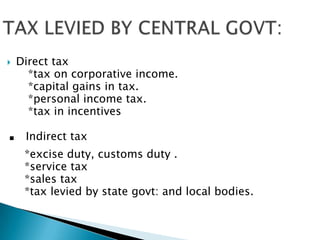 TAX LEVIED BY CENTRAL GOVT:Direct tax     *tax on corporative income.     *capital gains in tax.     *personal income tax.     *tax in incentives. Indirect tax    *excise duty, customs duty .    *service tax     *sales tax    *tax levied by state govt: and local bodies.