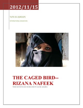 2012/11/15
TUTE 01-(GROUP)
INTERNATIONAL MIGRATION




   THE CAGED BIRD--
   RIZANA NAFEEK
   WHO SENTENCED TO DEATH IN SAUDI ARABIA
 