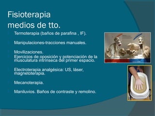 Fisioterapia
medios de tto.
 Termoterapia (baños de parafina , IF).
 Manipulaciones-tracciones manuales.
 Movilizaciones.
 Ejercicios de oposición y potenciación de la
musculatura intrínseca del primer espacio.
 Electroterapia analgésica: US, láser,
magnetoterapia.
 Mecanoterapia.
 Maniluvios. Baños de contraste y remolino.
 