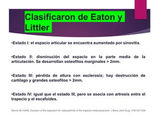 Clasificaron de Eaton y
Littler
•Estado I: el espacio articular se encuentra aumentado por sinovitis.
•Estado II: disminución del espacio en la parte media de la
articulación. Se desarrollan osteofitos marginales > 2mm.
•Estado III: pérdida de altura con esclerosis; hay destrucción de
cartílago y grandes osteofitos > 2mm.
•Estado IV: igual que el estado III, pero se asocia con artrosis entre el
trapecio y el escafoides.
Gervis W (1949). Excision of the trapezium for osteoarthritis of the trapezio-metacarpal joint. J Bone Joint Surg; 31B 537-539
 