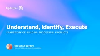 Understand, Identify, Execute
Rıza Selçuk Saydam
FRAMEWORK OF BUILDING SUCCESSFUL PRODUCTS
PRODUCT DESIGN LEAD AT FACEBOOK
 