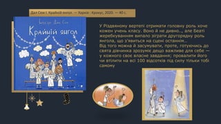У Різдвяному вертепі отримати головну роль хоче
кожен учень класу. Воно й не дивно.., але Беаті
жеребкуванням випало зіграти другорядну роль
янгола, що з’явиться на сцені останнім…
Від того можна й засумувати, проте, готуючись до
свята дівчинка зрозуміє дещо важливе для себе —
у кожного своє власне завдання; провалити його
чи втілити на всі 100 відсотків під силу тільки тобі
самому
Дал Сем І. Крайній янгол. — Харків : Крокус, 2020. — 40 с.
 
