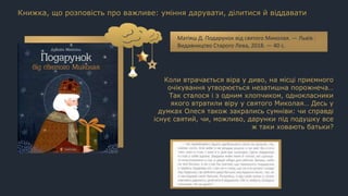 Коли втрачається віра у диво, на місці приємного
очікування утворюється незатишна порожнеча…
Так сталося і з одним хлопчиком, однокласники
якого втратили віру у святого Миколая… Десь у
думках Олеся також закрались сумніви: чи справді
існує святий, чи, можливо, дарунки під подушку все
ж таки ховають батьки?
Книжка, що розповість про важливе: уміння дарувати, ділитися й віддавати
Матіяш Д. Подарунок від святого Миколая. — Львів :
Видавництво Старого Лева, 2018. — 40 с.
 