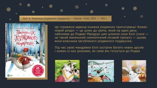 Це справжня адвенд-книжка різдвяних приготувань! Кожен
новий розділ — це шлях до свята, який на один день
наближає до Різдва! Мандрує цим шляхом соня Еллі (соня —
це такий маленький симпатичний лісовий гризун) — шукає
вона власника загубленого різдвяного подарунка.
Лотт А. Таємниця різдвяного подарунка. — Харків : Vivat, 2021. — 102 с.
Під час своєї мандрівки Еллі зустріне багато нових друзів
і кожен із них розкаже, як саме він готується до Різдва
 