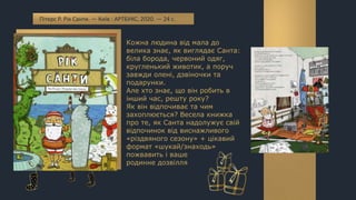 Кожна людина від мала до
велика знає, як виглядає Санта:
біла борода, червоний одяг,
кругленький животик, а поруч
завжди олені, дзвіночки та
подарунки.
Але хто знає, що він робить в
інший час, решту року?
Як він відпочиває та чим
захоплюється? Весела книжка
про те, як Санта надолужує свій
відпочинок від виснажливого
«різдвяного сезону» + цікавий
формат «шукай/знаходь»
пожвавить і ваше
родинне дозвілля
Пітерс Р. Рік Санти. — Київ : АРТБУКС, 2020. — 24 с.
 