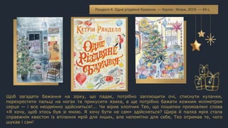 Щоб загадати бажання на зірку, що падає, потрібно заплющити очі, стиснути кулачки,
перехрестити пальці на ногах та прикусити язика, а ще потрібно бажати кожним міліметром
серця — і все неодмінно здійсниться!... Чи вірив хлопчик Тео, що пошепки промовлені слова
«Я хочу, щоб хтось був зі мною. Я хочу бути не сам» здійсняться? Щира й палка мрія стала
справжнім квестом із втілення мрій для інших, але непомітно для себе, Тео отримав те, чого
шукав і сам!
Ранделл К. Одне різдвяне бажання. — Харків : Жорж, 2019. — 64 с.
 