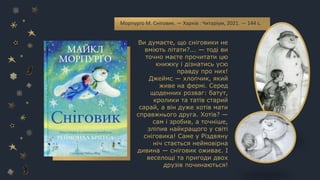 Морпурґо М. Сніговик. — Харків : Читаріум, 2021. — 144 с.
Ви думаєте, що сніговики не
вміють літати?... — тоді ви
точно маєте прочитати цю
книжку і дізнатись усю
правду про них!
Джеймс — хлопчик, який
живе на фермі. Серед
щоденних розваг: батут,
кролики та татів старий
сарай, а він дуже хотів мати
справжнього друга. Хотів? —
сам і зробив, а точніше,
зліпив найкращого у світі
сніговика! Саме у Різдвяну
ніч стається неймовірна
дивина — сніговик оживає. І
веселощі та пригоди двох
друзів починаються!
 