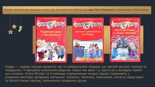 Різдво — чудова нагода провести час із найріднішими людьми, це гарний настрій, ялинка та
подарунки. У звичайно-класичних родинах певно так воно і є, проте не у випадку героїні
цих книжок. Агата Містері та її команда (прихопивши чималу рідню) поринають у
різдвяно-святково-загадкову метушню: хованки, таємниці, зникнення, поганці серед рідні
та багато інших пригод, пронизаних різдвяних духом
Зимово-святково-пригодницькі книжки про детектива Агату Містері від сера Стіва Стівенсона та видавництва «Рідна мова»
 