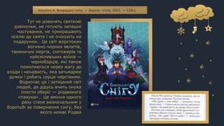 Тут не дзвенять святкові
дзвіночки, не готують запашні
частування, не прикрашають
оселю до свята і не очікують на
подарунки… Це світ жорстоких
вогняно-чорних велетів,
таємничих мергів, снігожерів та
найсміливіших воїнів —
чорноборців, які також
помиляються через жагу до
влади і ненависть, яка затьмарює
думки і робить серця черствими.
Водночас це і затишний світ
людей, де дідусь вчить онука
плести оберіг — різдвяного
«павука»… Це вміння одного
разу стане визначальним у
боротьбі за повернення снігу, без
якого немає Різдва
Нікуліна А. Викрадачі снігу. — Харків : Vivat, 2021. — 128 с.
 