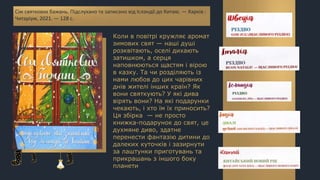 Коли в повітрі кружляє аромат
зимових свят — наші душі
розквітають, оселі дихають
затишком, а серця
наповнюються щастям і вірою
в казку. Та чи розділяють із
нами любов до цих чарівних
днів жителі інших країн? Як
вони святкують? У які дива
вірять вони? На які подарунки
чекають, і хто їм їх приносить?
Ця збірка — не просто
книжка-подарунок до свят, це
духмяне диво, здатне
перенести фантазію дитини до
далеких куточків і зазирнути
за лаштунки приготувань та
прикрашань з іншого боку
планети
Сім святкових бажань. Підслухано та записано від Ісландії до Китаю. — Харків :
Читаріум, 2021. — 128 с.
 