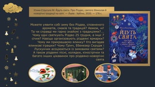 Утник-Стругала М. Йдуть свята. Про Різдво, святого Миколая й
новорічні традиції на світі. — Львів : Урбіно, 2020. — 176 с.
Можете уявити собі зиму без Різдва, сповненого
ароматів, смаків та традицій? Авжеж, ні!
Та чи справді ми гарно знайомі з традиціями?...
Чому одні святкують Різдво 25 грудня, а інші 7
січня? Навіщо організовують різдвяні ярмарки?
Чому ми прикрашаємо ялинку? Хто вигадав
ялинкові іграшки? Чому Ґрінч, Ебенезер Скрудж і
Лускунчик асоціюються із зимовими святами?
А також різдвяні пісні, колядки, кінострічки та
багато інших цікавинок про різдвяно-новорічні
свята
 