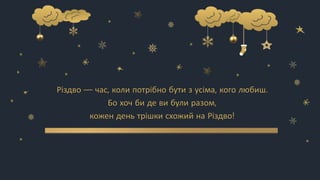 Різдво — час, коли потрібно бути з усіма, кого любиш.
Бо хоч би де ви були разом,
кожен день трішки схожий на Різдво!
 