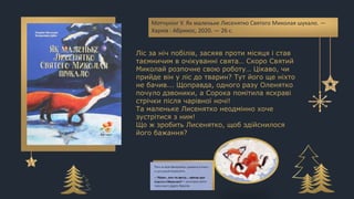 Мотчунінг У. Як маленьке Лисенятко Святого Миколая шукало. —
Харків : Абрикос, 2020. — 26 с.
Ліс за ніч побілів, засяяв проти місяця і став
таємничим в очікуванні свята… Скоро Святий
Миколай розпочне свою роботу… Цікаво, чи
прийде він у ліс до тварин? Тут його ще ніхто
не бачив... Щоправда, одного разу Оленятко
почуло дзвоники, а Сорока помітила яскраві
стрічки після чарівної ночі!
Та маленьке Лисенятко неодмінно хоче
зустрітися з ним!
Що ж зробить Лисенятко, щоб здійснилося
його бажання?
 