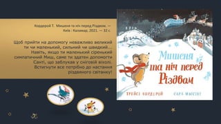 Щоб прийти на допомогу неважливо великий
ти чи маленький, сильний чи швидкий...
Навіть, якщо ти маленький сіренький
симпатичний Миш, саме ти здатен допомогти
Санті, що заблукав у сніговій віхолі.
Встигнути все потрібно до настання
різдвяного світанку!
Кордерой Т. Мишеня та ніч перед Різдвом. —
Київ : Каламар, 2021. — 32 с.
 