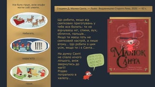 Що робити, якщо від
святкових приготувань у
тебе все болить: ти не
відчуваєш ніг, спини, вух,
обличчя, пальців…
Якщо ти маєш геть не
святковий настрій, а лише
втому… Що робити з цим
усім, якщо ти і є Санта…
Стуцмен Д. Малюк Санта. — Львів : Видавництво Старого Лева, 2020. — 42 с.
Усе було гірше, аніж ельфи
могли собі уявити.
Набагато,
НАБАГАТО
гірше.
На думку Санті
не спало нічого
ліпшого, аніж
звернутись до
магії!
Різдво
потрапило в
халепу…
 