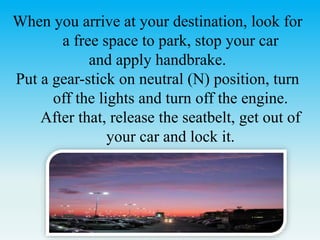 When you arrive at your destination, look for
a free space to park, stop your car
and apply handbrake.
Put a gear-stick on neutral (N) position, turn
off the lights and turn off the engine.
After that, release the seatbelt, get out of
your car and lock it.
 