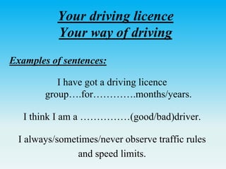Your driving licence
Your way of driving
Examples of sentences:
I have got a driving licence
group….for………….months/years.
I think I am a ……………(good/bad)driver.
I always/sometimes/never observe traffic rules
and speed limits.
 