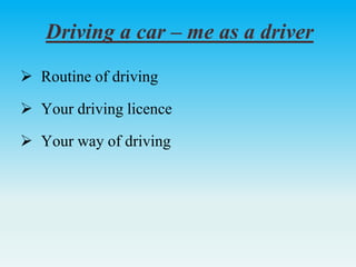 Driving a car – me as a driver
 Routine of driving
 Your driving licence
 Your way of driving
 