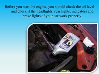 Before you start the engine, you should check the oil level
and check if the headlights, rear lights, indicators and
brake lights of your car work properly.
 