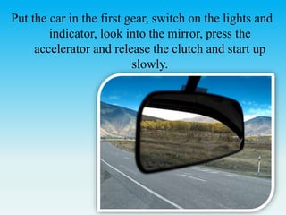 Put the car in the first gear, switch on the lights and
indicator, look into the mirror, press the
accelerator and release the clutch and start up
slowly.
 