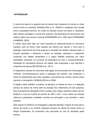 10



1 INTRODUÇÃO




O câncer de mama é o segundo tipo de câncer mais frequente no mundo e o mais
comum entre as mulheres (GONÇALVES et al., 2009).É a neoplasia mais temida
entre a população feminina, em razão do elevado número de óbitos e, sobretudo,
pelo impacto psicológico e social que ocasiona, principalmente em decorrência dos
medos e tabus que cercam a doença (FERNANDES et al .,2007 apud FERNANDES
e MAMEDE ,2003).
A mulher atual está cada vez mais suscetível ao desenvolvimento do carcinoma
mamário, pois se tornou mais exposta aos fatores que elevam o risco para a
patologia, inserindo-se de forma precoce no mercado de trabalho, adiando assim, a
primeira gestação e reduzindo o tempo de lactação, passaram a apresentar
mudanças nos hábitos alimentares e a ingerir bebidas alcoólicas em maior
quantidade, ocorrendo um aumento da expectativa de vida e consequentemente,
ampliação do contingente feminino em idades mais avançadas o que favorece o
surgimento da doença (BATISTON et al., 2011).

O diagnóstico precoce do carcinoma está ligado ao fornecimento de informação às
mulheres, conscientizando-as sobre a realização dos exames, que constituem a
tríade de rastreamento para esta neoplasia: auto-exame das mamas, exame clinico
mamário e mamografia. (GONÇALVES et al.,2009).

O objetivo deste trabalho é analisar na literatura os fatores de risco e a detecção
precoce do câncer de mama além da atuação dos enfermeiros em tais aspectos.
Para levantamento bibliográfico foram usados onze artigos científicos sendo seis do
SCIELO e cinco do LILACS do período de 2007 a 2011, como critério de inclusão
utilizou-se publicações completas, escritas em português e que abordam o tema
proposto.

Para acesso no SCIELO, foi empregado o seguinte descritor: Fatores de risco para o
câncer de mama e no LILACS: Detecção precoce do câncer de mama. Entre os
artigos encontrados, foi promovida uma discussão do que foi abordado pelos
autores.
 
