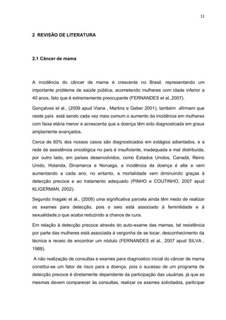 11



2 REVISÃO DE LITERATURA




2.1 Câncer de mama




A incidência do câncer de mama é crescente no Brasil, representando um
importante problema de saúde pública, acometendo mulheres com idade inferior a
40 anos, fato que é extremamente preocupante (FERNANDES et al.,2007).

Gonçalves et al., (2009 apud Viana , Martins e Geber 2001), também afirmam que
neste país está sendo cada vez mais comum o aumento da incidência em mulheres
com faixa etária menor e acrescenta que a doença têm sido diagnosticada em graus
amplamente avançados.

Cerca de 60% dos nossos casos são diagnosticados em estágios adiantados, e a
rede de assistência oncológica no país é insuficiente, inadequada e mal distribuída,
por outro lado, em países desenvolvidos, como Estados Unidos, Canadá, Reino
Unido, Holanda, Dinamarca e Noruega, a incidência da doença é alta e vem
aumentando a cada ano, no entanto, a mortalidade vem diminuindo graças à
detecção precoce e ao tratamento adequado (PINHO e COUTINHO, 2007 apud
KLIGERMAN, 2002).

Segundo Inagaki et al., (2008) uma significativa parcela ainda têm medo de realizar
os exames para detecção, pois o seio está associado à feminilidade e à
sexualidade,o que acaba reduzindo a chance de cura.

Em relação à detecção precoce através do auto-exame das mamas, tal resistência
por parte das mulheres está associada à vergonha de se tocar, desconhecimento da
técnica e receio de encontrar um nódulo (FERNANDES et al., 2007 apud SILVA ,
1988).

A não realização de consultas e exames para diagnostico inicial do câncer de mama
constitui-se um fator de risco para a doença, pois o sucesso de um programa de
detecção precoce é diretamente dependente da participação das usuárias, já que as
mesmas devem comparecer às consultas, realizar os exames solicitados, participar
 