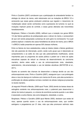 13




Pinho e Coutinho (2007) corroboram que a participação do antecedente familiar na
etiologia do câncer de mama, está relacionada com as mutações de BRCA 1/2 e
acrescenta que esses genes produzem proteínas que regulam o mecanismo de
multiplicação celular sendo conhecidos como supressores de tumores no qual as
mutações implicam perda de controle, e esses genes alterados são transmitidos
hereditariamente.

Borghesan, Pelloso e Carvalho (2008), ratificam que a mutação nos genes BRCA
1/2 são fatores genéticos de predisposição para o câncer de mama, e acrescentam
de que vem sendo pesquisada a presença de outro gene no cromossomo 13,o qual
poderia explicar o restante dos casos hereditários de câncer de mama, pois o BRCA
1 e BRCA 2 estão presentes em apenas 50% dessas mulheres.

Entre os fatores de risco estabelecidos, estes já citados (idade e fatores genéticos)
não são passíveis de intervenção, porém, existe outro grupo que é relacionado ao
comportamento e ao estilo de vida que são potencialmente modificáveis, sendo
importantes para os programas de saúde pública e podem ser o tema de ações
educativas capazes de reduzir as chances de desenvolvimento do carcinoma
mamário, dentre estes estão o uso de anticoncepcionais orais, obesidade,
sedentarismo, não-amamentação e uso de bebidas alcoólicas (BATISTON et al.,
2011).

Quanto ao aumento das chances de desenvolver a doença devido ao uso dos
anticoncepcionais orais, Pinho e Coutinho (2007), asseguram que o uso prolongado
eleva o risco da doença em mulheres com menos de 45 anos, pois eles aumentam a
proliferação de células epiteliais normais e também de células malignas já presentes
no tecido mamário.

Já segundo Pirhardt e Mercês, (2009 apud Thuler, 2003) devido às baixas doses de
estrogênio existente nos anticoncepcionais orais, o potencial para desenvolver o
câncer de mama é pequeno, e a chance de ocorrência aumenta quando o uso deles
é associado a outros fatores, tais como tabagismo, obesidade, e outros.

Borghesan, Pelloso e Carvalho (2008 apud Menke 2000), declaram que existe tal
risco, apenas quando ocorre o uso de anticoncepcionais orais, que contêm
estrógeno e progesterona por 21 dias, visto que eles promovem estímulo mais
 