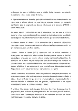 14



prolongado do que o fisiológico para o epitélio ductal mamário, aumentando
teoricamente o risco para o câncer de mama.

A ingestão excessiva de alimentos gordurosos também constitui um elevado fator de
risco para o referido câncer, no qual dados recentes mostram um aumento
significativo para o surgimento da doença relacionado a tal consumo (PINHO e
COUTINHO, 2007).

Pirhardt e Mercês (2009) justificam que a alimentação com alto teor de gordura
aumenta o risco para esse tipo de câncer, pois eleva significativamente a quantidade
de estrógenos circundante no organismo das mulheres que consomem de tal forma.

Borghesan, Pelloso e Carvalho (2008) asseguram que a obesidade constitui um
risco para o câncer de mama, apenas entre mulheres na pós-menopausa, porém, na
pré-menopausa, seria um efeito protetor.

Inumaru, Silveira e Naves (2011) concordam com os autores anteriores e
acrescentam que isso ocorre, pois o excesso de peso promove o aumento do nível
de estrógeno ativo, visto que o tecido adiposo constitui o principal local de síntese de
estrógeno em mulheres na pós-menopausa, contudo em relação às mulheres na
pré-menopausa, não existe um mecanismo bem esclarecido que explique tal fato,
apenas a hipótese de que o excesso de peso poderia levar a ciclos ovulatórios mais
frequentes e, assim, reduzir a exposição à progesterona endógena.

Devido à relevância da obesidade para o surgimento da doença os profissionais de
enfermagem devem estar continuamente conscientizando as mulheres em relação à
adoção de um estilo de vida que promova a manutenção de um peso saudável e o
consumo limitado de alimentos ricos em gorduras, especialmente as de origem
animal (BATISTON et al., 2011 apud VOGEL , 2000).

A atividade física confere proteção, pela diminuição dos níveis de estrogênio e de
progesterona, bem como da atividade proliferativa das células da glândula mamária,
contribuindo com a prevenção deste câncer em mulheres de todas as idades
(BORGHESAN, PELLOSO e CARVALHO, 2008).
 
