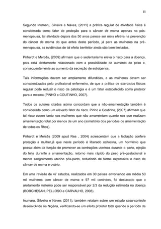 15



Segundo Inumaru, Silveira e Naves, (2011) a prática regular de atividade física é
considerada como fator de proteção para o câncer de mama apenas na pós-
menopausa, tal atividade depois dos 50 anos parece ser mais efetiva na prevenção
do câncer de mama do que antes deste período, já para as mulheres na pré-
menopausa, as evidências de tal efeito benfeitor ainda são bem limitadas.

Pirhardt e Mercês, (2009) afirmam que o sedentarismo eleva o risco para a doença,
pois está diretamente relacionado com a possibilidade de aumento de peso e,
consequentemente ao aumento da secreção de estrógenos.

Tais informações devem ser amplamente difundidas, e as mulheres devem ser
conscientizadas pelo profissional enfermeiro, de que a prática de exercícios físicos
regular pode reduzir o risco da patologia e é um fator estabelecido como protetor
para a mesma (PINHO e COUTINHO, 2007).

Todos os autores citados acima concordam que a não-amamentação também é
considerada como um elevado fator de risco. Pinho e Coutinho, (2007) afirmam que
tal risco ocorre tanto nas mulheres que não amamentam quanto nas que realizam
amamentação total por menos de um ano (somatório dos períodos de amamentação
de todos os filhos).

Pirhardt e Mercês (2009 apud Rea , 2004) acrescentam que a lactação confere
proteção a mulher,já que neste período é liberado ocitocina, um hormônio que
possui além da função de promover as contrações uterinas durante o parto, ejeção
do leite durante a amamentação, retorno mais rápido do peso pré-gestacional e
menor sangramento uterino pós-parto, reduzindo de forma expressiva o risco de
câncer de mama e ovário.

Em uma revisão de 47 estudos, realizados em 30 países envolvendo em média 50
mil mulheres com câncer de mama e 97 mil controles, foi destacado que o
aleitamento materno pode ser responsável por 2/3 da redução estimada na doença
(BORGHESAN, PELLOSO e CARVALHO, 2008).

Inumaru, Silveira e Naves (2011), também relatam sobre um estudo caso-controle
desenvolvido na Nigéria, verificando-se um efeito protetor total quando o período de
 