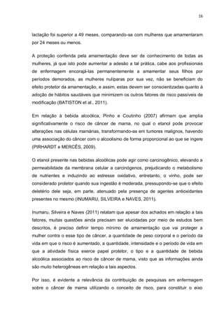 16



lactação foi superior a 49 meses, comparando-se com mulheres que amamentaram
por 24 meses ou menos.

A proteção conferida pela amamentação deve ser de conhecimento de todas as
mulheres, já que isto pode aumentar a adesão a tal prática, cabe aos profissionais
de enfermagem encorajá-las permanentemente a amamentar seus filhos por
períodos demorados, as mulheres nulíparas por sua vez, não se beneficiam do
efeito protetor da amamentação, e assim, estas devem ser conscientizadas quanto à
adoção de hábitos saudáveis que minimizem os outros fatores de risco passíveis de
modificação (BATISTON et al., 2011).

Em relação à bebida alcoólica, Pinho e Coutinho (2007) afirmam que amplia
significativamente o risco de câncer de mama, no qual o etanol pode provocar
alterações nas células mamárias, transformando-as em tumores malignos, havendo
uma associação do câncer com o alcoolismo de forma proporcional ao que se ingere
(PIRHARDT e MERCÊS, 2009).

O etanol presente nas bebidas alcoólicas pode agir como carcinogênico, elevando a
permeabilidade da membrana celular a carcinógenos, prejudicando o metabolismo
de nutrientes e induzindo ao estresse oxidativo, entretanto, o vinho, pode ser
considerado protetor quando sua ingestão é moderada, pressupondo-se que o efeito
deletério dele seja, em parte, atenuado pela presença de agentes antioxidantes
presentes no mesmo (INUMARU, SILVEIRA e NAVES, 2011).

Inumaru, Silveira e Naves (2011) relatam que apesar dos achados em relação a tais
fatores, muitas questões ainda precisam ser elucidadas por meio de estudos bem
descritos, é preciso definir tempo mínimo de amamentação que vai proteger a
mulher contra o esse tipo de câncer, a quantidade de peso corporal e o período da
vida em que o risco é aumentado, a quantidade, intensidade e o período de vida em
que a atividade física exerce papel protetor, o tipo e a quantidade de bebida
alcoólica associados ao risco de câncer de mama, visto que as informações ainda
são muito heterogêneas em relação a tais aspectos.

Por isso, é evidente a relevância da contribuição de pesquisas em enfermagem
sobre o câncer de mama utilizando o conceito de risco, para constituir o eixo
 