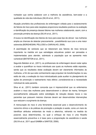 17



norteador que venha colaborar com a melhoria da assistência, bem-estar e a
qualidade de vida dos indivíduos (SILVA et al., 2011).

Atuação prioritária dos profissionais de enfermagem voltada para o esclarecimento
de fatores de risco para esta neoplasia proporciona resultados positivos na avaliação
e identificação da presença desses fatores nas mulheres colaborando, assim, com a
prevenção primária da doença (SILVA et al., 2011).

A busca na identificação dos fatores de risco para esse tipo de câncer nas mulheres
amplia as chances de detectar precocemente , possibilitando sua cura e uma maior
sobrevida (BORGHESAN, PELLOSO e CARVALHO, 2008).

A assimilação de variáveis que se relacionam aos fatores de risco torna-se
importante na medida em que estratégias educativas podem ser pensadas e
implementadas para atender, sobretudo a população que se apresenta mais
vulnerável (BATISTON et al., 2011).

Segundo Batiston et al., (2011), os profissionais de enfermagem devem estar aptos
a avaliar e quantificar os riscos individuais aos quais as mulheres estão expostas,
sendo que os resultados desta avaliação devem ser claramente informados às
mulheres, a fim de que este conhecimento seja propulsor de transformações no seu
estilo de vida, a avaliação do risco individualizado pode auxiliar no planejamento de
ações de prevenção e rastreamento mais efetivo ,considerando-se a necessidade
individual de cada paciente.

Silva et al., (2011) também concorda que é imprescindível que os enfermeiros
avaliem o risco das mulheres para desenvolverem o câncer de mama, forneçam
aconselhamento adequado sobre estratégias de redução desses riscos e nas
pacientes que possuem maiores chances devem ser desenvolvidas intervenções
que reduzam o surgimento da doença.

A mensuração do risco é uma ferramenta essencial para o desenvolvimento do
raciocínio clínico e de práticas de promoção e proteção à saúde, como um meio de
identificar atributos ambientais de modo a alterá-los, retirando na medida do
possível, seus determinantes, no qual o enfoque de risco é uma filosofia
essencialmente preventiva e é base para a programação da assistência à saúde
(SILVA et al., 2011 apud GAMBA e SANTOS, 2006).
 