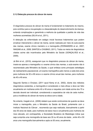 18



2.1.2 Detecção precoce do câncer de mama




O diagnóstico precoce do câncer de mama é fundamental no tratamento do mesmo,
pois contribui para a recuperação e a desaceleração do desenvolvimento da doença,
evitando complicações e garantindo a melhoria da qualidade e padrão de vida das
mulheres acometidas (SILVA et al., 2011).

A detecção da enfermidade em estágio inicial favorece tratamentos que podem
erradicar inteiramente o câncer de mama, sendo realizada por meio do auto-exame
das mamas, exame clínico mamário e a mamografia (FERNADERS et al., 2007;
INAGAKI et al., 2008; SANTOS e CHUBACI, 2011). Todos os meios de diagnósticos
citados acima são incentivados pelo Ministério da Saúde (GONÇALVES et al.,
2009).

Já Bim et al., (2010), asseguram que no diagnóstico precoce do câncer de mama,
insere-se apenas a mamografia e o exame clínico das mamas, o auto-exame não é
recomendado pelo Ministério da Saúde, o qual enfatiza como principais estratégias
de rastreamento populacional, um exame mamográfico pelo menos a cada dois anos
para mulheres de 50 a 69 anos e o exame clínico anual das mamas, para mulheres
de 40 a 49 anos.

Segundo Santos e Chubaci, (2011 apud Kemp et al., 2002), diante dos métodos
diagnósticos existentes, a mamografia é considerado o mais eficaz e deve ser feito
anualmente em mulheres entre 40 e 49 anos e naquelas com idade acima dos 70 a
decisão deverá ser individual, considerando a expectativa de vida de cada mulher,
pois a incidência do câncer de mama se eleva com a idade.

No entanto, Inagaki et al., (2008) relatam que existe controvérsia de quando se deve
iniciar a mamografia, pois o Ministério da Saúde do Brasil, juntamente com o
Instituto Nacional do Câncer , recomenda que seja realizada, bianualmente a partir
dos 50 anos de idade, para mulheres de baixo risco e anualmente para mulheres de
risco elevado, em contrapartida, a Sociedade Brasileira de Mastologia indica que
seja cumprida uma momografia de base aos 35 ou 40 anos de idade , entre 40 e 50
anos uma mamografia bianualmente e após os 50 anos, anualmente.
 