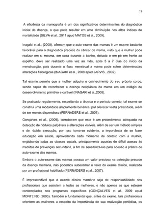 19



A eficiência da mamografia é um dos significativos determinantes do diagnóstico
inicial da doença, o que pode resultar em uma diminuição nos altos índices de
mortalidade (SILVA et al., 2011 apud MATOS et al., 2009).

Inagaki et al., (2008), afirmam que o auto-exame das mamas é um exame bastante
favorável para o diagnostico precoce do câncer de mama, visto que a mulher pode
realizar em si mesma, em casa durante o banho, deitada e em pé em frente ao
espelho, deve ser realizado uma vez ao mês, após 5 a 7 dias do início da
menstruação, pois durante o fluxo menstrual a mama pode sofrer determinadas
alterações fisiológicas (INAGAKI et al., 2008 apud JARVIS , 2002).

Tal exame permite que a mulher adquira o conhecimento do seu próprio corpo,
sendo capaz de reconhecer a doença neoplásica da mama em um estágio de
desenvolvimento primitivo e curável (INAGAKI et al.,2008).

Se praticado regularmente, respeitando a técnica e o período correto, tal exame se
constitui uma modalidade amplamente benéfica, por oferecer vasta praticidade, além
de ser menos dispendioso (FERNADERS et al., 2007).

Gonçalves et al., (2009), corroboram que este é um procedimento adequado na
detecção de nódulos palpáveis e alterações visíveis, além de ser um método simples
e de rápida execução, por isso torna-se evidente, a importância de se fazer
educação em saúde, aproveitando cada momento de contato com a mulher,
englobando todas as classes sociais, principalmente aquelas de difícil acesso às
medidas de prevenção secundária, a fim de sensibilizá-las para adesão à prática do
auto-exame das mamas.

Embora o auto-exame das mamas possua um valor precioso na detecção precoce
da doença mamária, não podemos subestimar o valor do exame clínico, realizado
por um profissional habilitado (FERNADERS et al., 2007).

É imprescindível que o exame clínico mamário seja de responsabilidade dos
profissionais que assistem a todas as mulheres, e não apenas as que estejam
contempladas nos programas específicos (GONÇALVES et al., 2009 apud
MONTEIRO ,2003). Também é fundamental que, antes do exame, tais profissionais
orientem as mulheres a respeito da importância de sua realização periódica, os
 